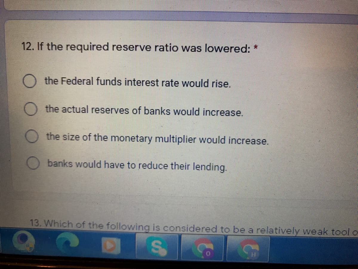 12. If the required reserve ratio was lowered: *
the Federal funds interest rate would rise.
the actual reserves of banks would increase.
the size of the monetary multiplier would increase.
banks would have to reduce their lending.
13. Which of the following is considered to be a relatively weak tool d
