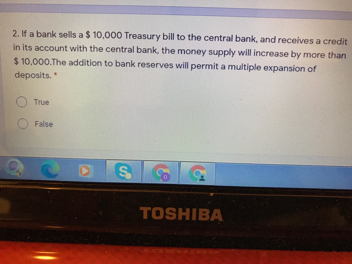 2. If a bank sells a $ 10,000 Treasury bill to the central bank, and receives a credit
in its account with the central bank, the money supply will increase by more than
$ 10,000.The addition to bank reserves will permit a multiple expansion of
deposits.
True
False
TOSHIBA
