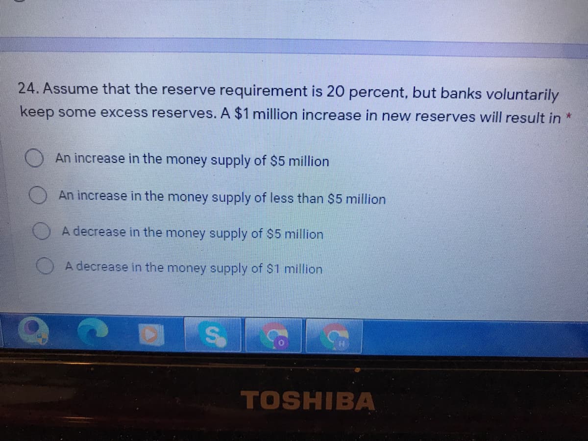 24. Assume that the reserve requirement is 20 percent, but banks voluntarily
keep some excess reserves. A $1 million increase in new reserves will result in *
An increase in the money supply of $5 million
An increase in the money supply of less than $5 million
A decrease in the money supply of $5 million
A decrease in the money supply of $1 million
TOSHIBA
