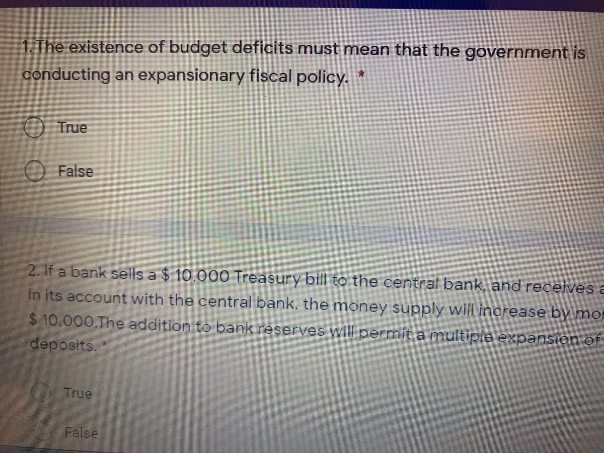1. The existence of budget deficits must mean that the government is
conducting an expansionary fiscal policy. *
O True
False
2. If a bank sells a $ 10,000 Treasury bill to the central bank, and receives a
in its account with the central bank, the money supply will increase by mor
$ 10,000.The addition to bank reserves will permit a multiple expansion of
deposits.
True
False

