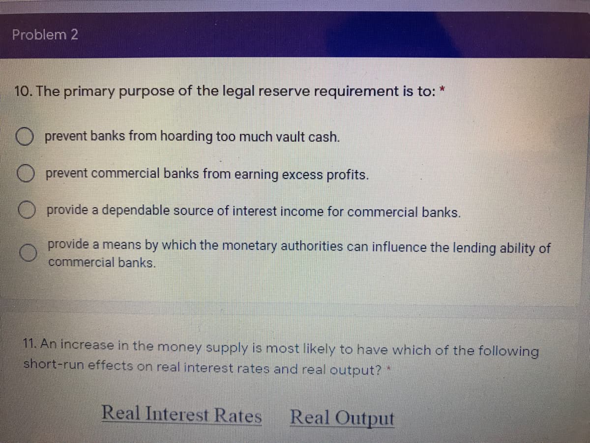 Problem 2
10. The primary purpose of the legal reserve requirement is to:
O prevent banks from hoarding too much vault cash.
prevent commercial banks from earning excess profits.
provide a dependable source of interest income for commercial banks.
provide a means by which the monetary authorities can influence the lending ability of
commercial banks.
11. An increase in the money supply is most likely to have which of the following
short-run effects on real interest rates and real coutput? *
Real Interest Rates
Real Output
