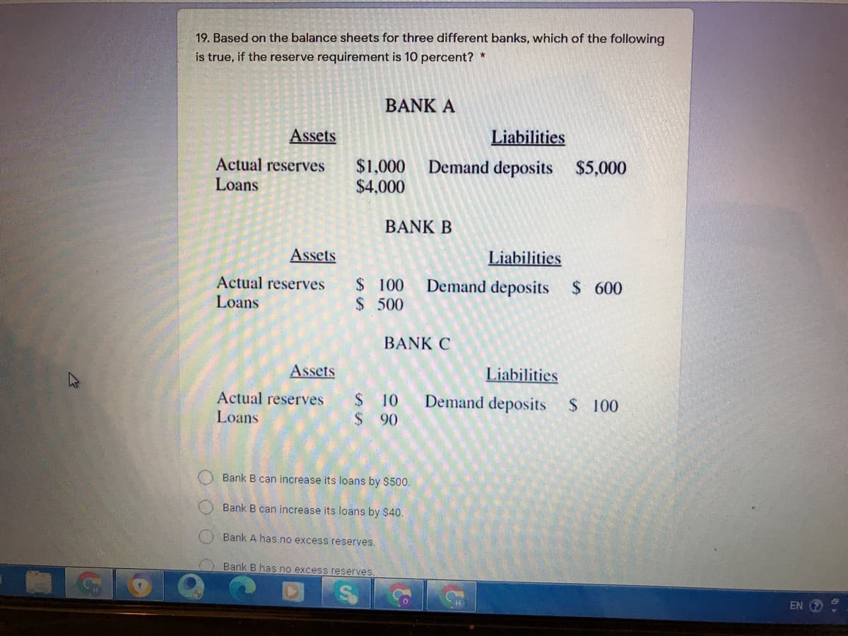 19. Based on the balance sheets for three different banks, which of the following
is true, if the reserve requirement is 10 percent? *
BANK A
Assets
Liabilities
Actual reserves
Loans
$1,000 Demand deposits $5,000
$4,000
BANK B
Assets
Liabilities
Actual reserves
Loans
$ 100
$500
Demand deposits $ 600
BANK C
Assets
Liabilities
Actual reserves
$ 10
Demand deposits
$ 100
Loans
$ 90
Bank B can increase its loans by $500.
Bank B can increase its loans by $40.
Bank A has no excess reserves.
Bank B has no excess reserves.
EN
