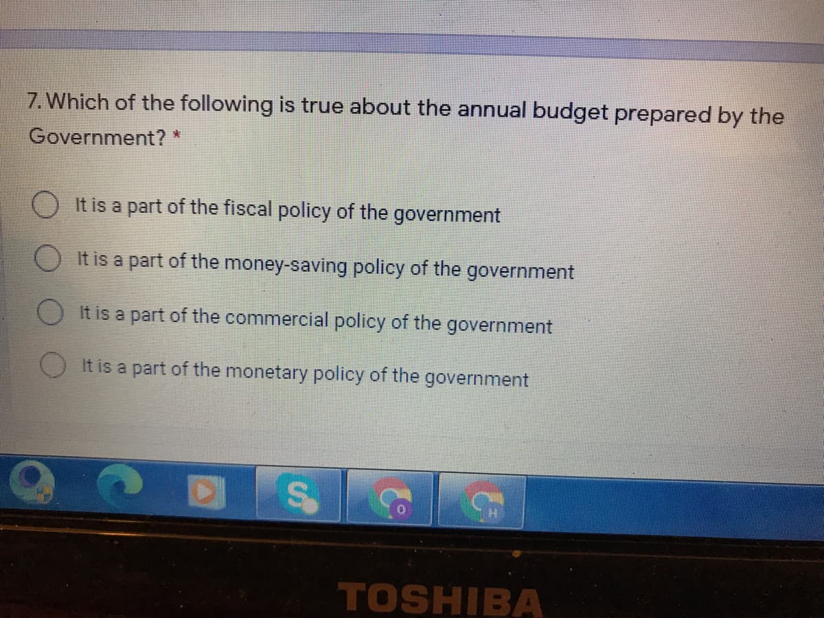 7. Which of the following is true about the annual budget prepared by the
Government? *
It is a part of the fiscal policy of the government
O It is a part of the money-saving policy of the government
O It is a part of the commercial policy of the government
It is a part of the monetary policy of the government
TOSHIBA
