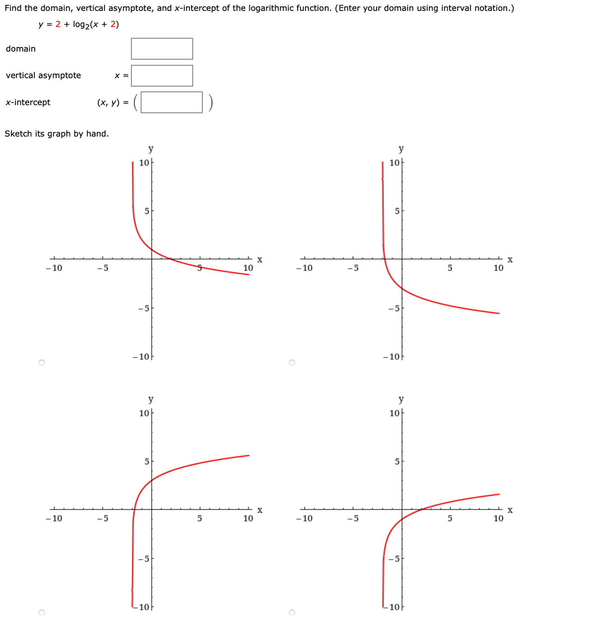 Find the domain, vertical asymptote, and x-intercept of the logarithmic function. (Enter your domain using interval notation.)
y = 2 + log2(x + 2)
domain
vertical asymptote
X =
x-intercept
(х, у) %3D
Sketch its graph by hand.
y
y
10
10
5
5
- 10
5
10
- 10
-5
5
10
-5
-5
- 10F
- 10
y
y
10
10-
5
5
- 10
-5
5
10
-10
-5
10
-5
-5
10
10
