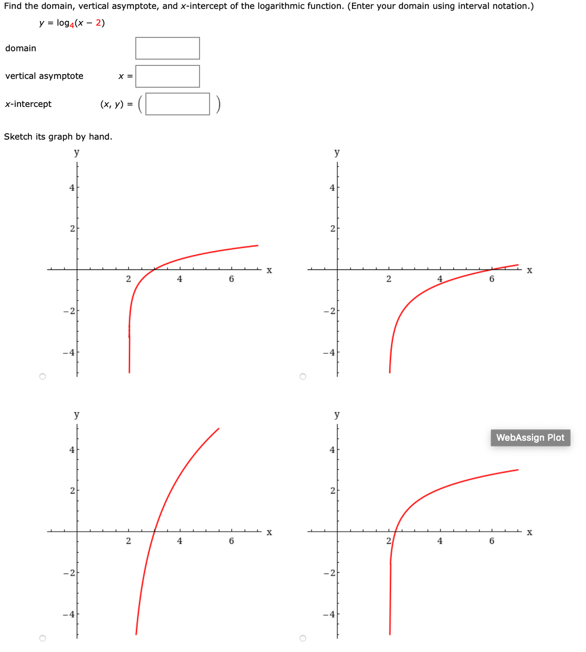 Find the domain, vertical asymptote, and x-intercept of the logarithmic function. (Enter your domain using interval notation.)
y = log4(x - 2)
domain
vertical asymptote
X =
x-intercept
(х, у) %3D
Sketch its graph by hand.
y
y
4
4
2
2
X
2
4
6
2
4
-4
-4
y
y
WebAssign Plot
2
2
4
6
2
4
6
-2
-2
-4
-4

