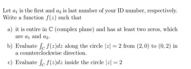 Let aj is the first and az is last number of your ID number, respectively.
Write a function f(z) such that
a) it is entire in C (complex plane) and has at least two zeros, which
are a1 and a2.
b) Evaluate fa f(2)dz along the circle |2| = 2 from (2,0) to (0, 2) in
a counterclockwise direction.
c) Evaluate fe f(2)dz inside the circle |2| = 2
