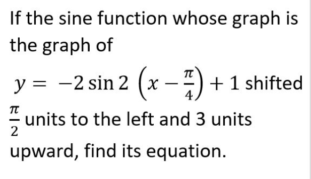 If the sine function whose graph is
the graph of
y = -2 sin 2 (x –:) + 1 shifted
4,
units to the left and 3 units
2
upward, find its equation.
