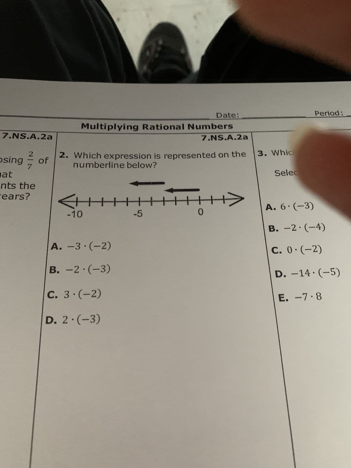 7.NS.A.2a
2
posing
at
nts the
ears?
of
Multiplying Rational Numbers
-10
2. Which expression is represented on the
numberline below?
Date:
7.NS.A.2a
▬▬▬▬▬▬▬▬▬▬▬▬▬▬▬▬▬▬▬▬▬▬▬▬▬▬▬
-5
A.-3.(-2)
B. -2.(-3)
C. 3-(-2)
D. 2.(-3)
0
3. Whic
Selec
Period:
A. 6.(-3)
B. -2.(-4)
C. 0.(-2)
D. -14.(-5)
E. -7.8