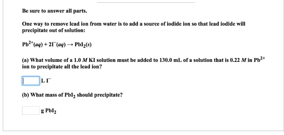Be sure to answer all parts.
One way to remove lead ion from water is to add a source of iodide ion so that lead iodide will
precipitate out of solution:
Pb²+ (aq) + 21 (aq) → Pbl₂(s)
(a) What volume of a 1.0 M KI solution must be added to 130.0 mL of a solution that is 0.22 M in Pb²+
ion to precipitate all the lead ion?
LI
(b) What mass of Pbl₂ should precipitate?
g Pbl₂