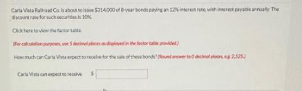 Carla Vista Railroad Co is about to issue $314,000 of 8-year bonds paying an 12% interest rate with interest payable annually The
discount rane for such securities is 10%
Click here to view the factor table
(For calculation purposes, use 5 decimal places as displayed in the factor table provided)
How much can Carla Vista expect to receive for the sale of these bonds? (Round answer to O decimal ploces, eg 2,525
Carla Vista can expect to receive S