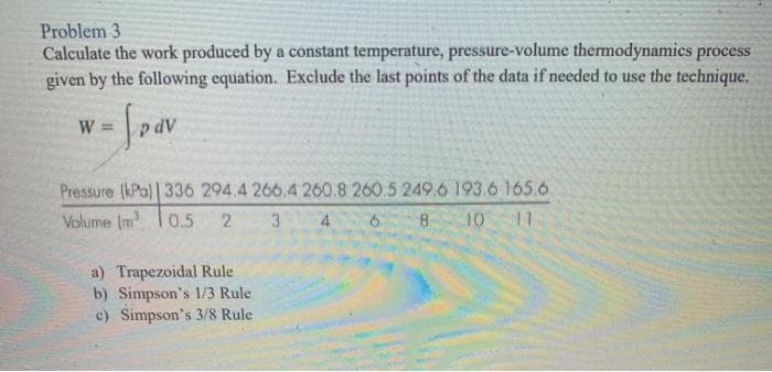 Problem 3
Calculate the work produced by a constant temperature, pressure-volume thermodynamics process
given by the following equation. Exclude the last points of the data if needed to use the technique.
W =
Pressure (kPa) | 336 294.4 266.4 260.8 260.5 249.6 193.6 165.6
Volume (m³ 0.5 2 3
6 8 10 11
a) Trapezoidal Rule
b) Simpson's 1/3 Rule
c) Simpson's 3/8 Rule