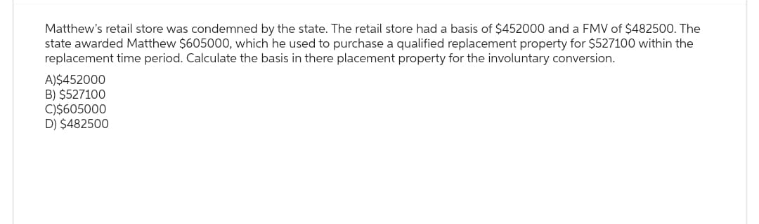 Matthew's retail store was condemned by the state. The retail store had a basis of $452000 and a FMV of $482500. The
state awarded Matthew $605000, which he used to purchase a qualified replacement property for $527100 within the
replacement time period. Calculate the basis in there placement property for the involuntary conversion.
A)$452000
B) $527100
C)$605000
D) $482500