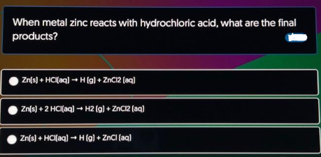 When metal zinc reacts with hydrochloric acid, what are the final
products?
Zn(s) + HCl(aq) → H (g) + ZnCl2 (aq)
Zn(s) + 2 HCI(aq) → H2 (g) + ZnCl2 (aq)
Zn(s) + HCl(aq) → H (g) + ZnCl(aq)