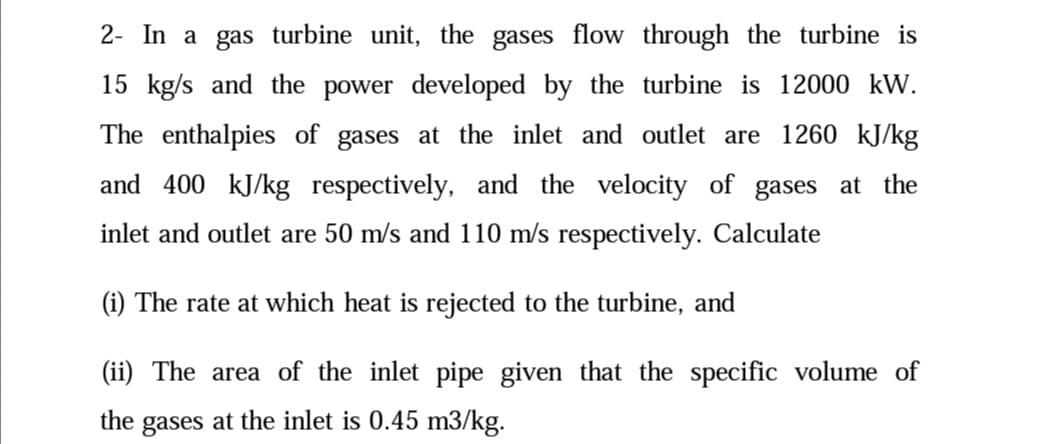 2- In a gas turbine unit, the gases flow through the turbine is
15 kg/s and the power developed by the turbine is 12000 kW.
The enthalpies of gases at the inlet and outlet are 1260 kJ/kg
and 400 kJ/kg respectively, and the velocity of gases at the
inlet and outlet are 50 m/s and 110 m/s respectively. Calculate
(i) The rate at which heat is rejected to the turbine, and
(ii) The area of the inlet pipe given that the specific volume of
the
gases at the inlet is 0.45 m3/kg.
