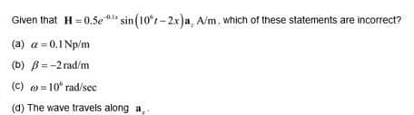 Given that H = 0.5ea sin (10°r- 2x)a, A/m, which of these statements are incorrect?
(a) a = 0.1 Np/m
(b) B=-2 rad/m
(c) = 10 rad/sec
(d) The wave travels along a
