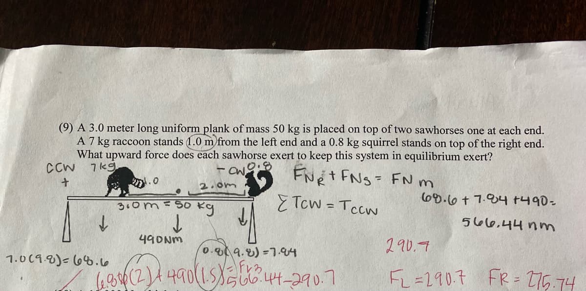 (9) A 3.0 meter long uniform plank of mass 50 kg is placed on top of two sawhorses one at each end.
A 7 kg raccoon stands (1.0 m from the left end and a 0.8 kg squirrel stands on top of the right end.
What upward force does each sawhorse exert to keep this system in equilibrium exert?
7kg
CCW
FNe t FNg= FN m
E Tcw = Tccw
の.0
2.om
69.6+ 7.04 1490=
3.om=S0
566.44 nm
490NM
0.09.8)=7.94
290.7
1.019.8)-68.6
6,4(2)4490(15らしる44-290.7
FL=290.7 FR = T75.74
