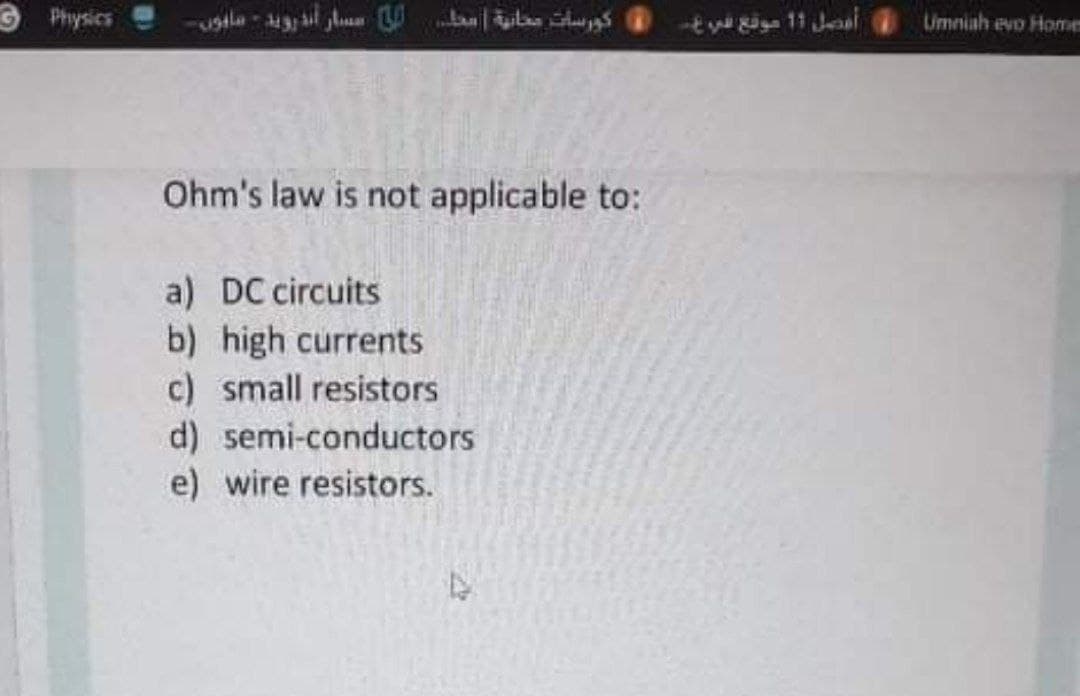 9 Physics
Umniah evo Home
Ohm's law is not applicable to:
a) DC circuits
b) high currents
c) small resistors
d) semi-conductors
e) wire resistors.
