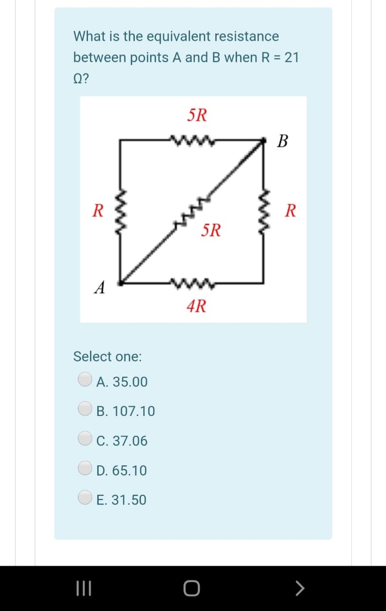 What is the equivalent resistance
between points A and B when R = 21
Q?
5R
В
R
R
5R
A
4R
Select one:
А. 35.00
B. 107.10
C. 37.06
D. 65.10
E. 31.50
>
