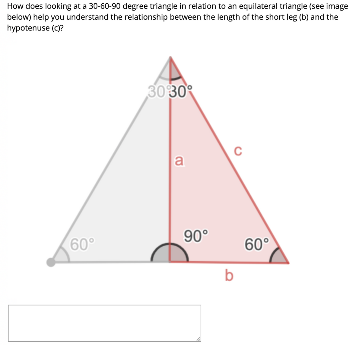 How does looking at a 30-60-90 degree triangle in relation to an equilateral triangle (see image
below) help you understand the relationship between the length of the short leg (b) and the
hypotenuse (c)?
60°
3030
a
90°
C
b
60°