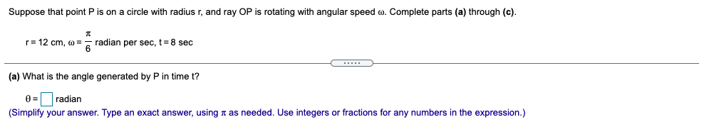 Suppose that point P is on a circle with radius r, and ray OP is rotating with angular speed o. Complete parts (a) through (c).
- radian per sec, t= 8 sec
6
r= 12 cm, w =
.....
(a) What is the angle generated by P in time t?
0 = radian
(Simplify your answer. Type an exact answer, using n as needed. Use integers or fractions for any numbers in the expression.)
