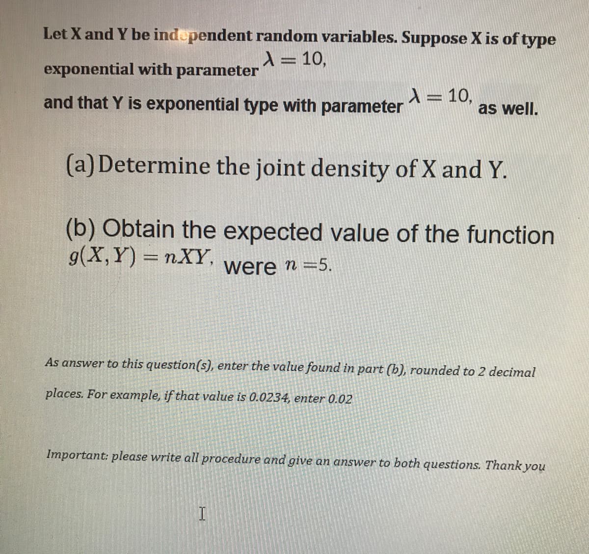 Let X and Y be independent random variables. Suppose X is of type
X= 10,
exponential with parameter
and that Y is exponential type with parameter
\= 10,
as well.
(a) Determine the joint density of X and Y.
(b) Obtain the expected value of the function
g(X, Y) = nXY,
were n =5.
As answer to this question(s), enter the value found in part (b), rounded to 2 decimal
places. For example, if that value is 0.0234, enter 0.02
Important: please write all procedure and give an answer to both questions. Thank you
I
