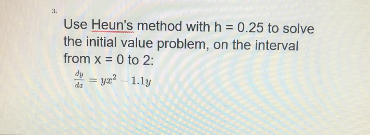 3.
Use Heun's method withh= 0.25 to solve
%3D
the initial value problem, on the interval
from x = 0 to 2:
dy
= yx? - 1.1y
