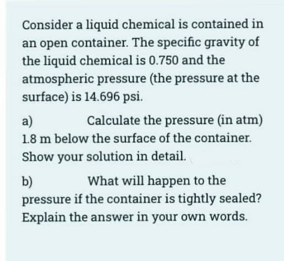 Consider a liquid chemical is contained in
an open container. The specific gravity of
the liquid chemical is 0.750 and the
atmospheric pressure (the pressure at the
surface) is 14.696 psi.
a)
Calculate the pressure (in atm)
1.8 m below the surface of the container.
Show your solution in detail.
b)
What will happen to the
pressure if the container is tightly sealed?
Explain the answer in your own words.