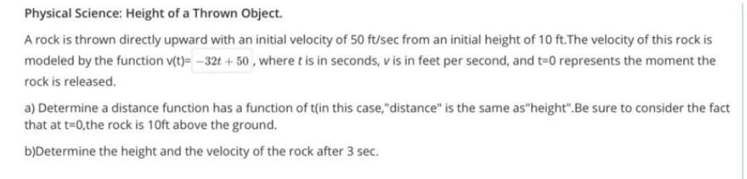 Physical Science: Height of a Thrown Object.
A rock is thrown directly upward with an initial velocity of 50 ft/sec from an initial height of 10 ft.The velocity of this rock is
modeled by the function v(t)= -32t +50, where t is in seconds, v is in feet per second, and t=0 represents the moment the
rock is released.
a) Determine a distance function has a function of t(in this case, "distance" is the same as"height".Be sure to consider the fact
that at t=0,the rock is 10ft above the ground.
b)Determine the height and the velocity of the rock after 3 sec.