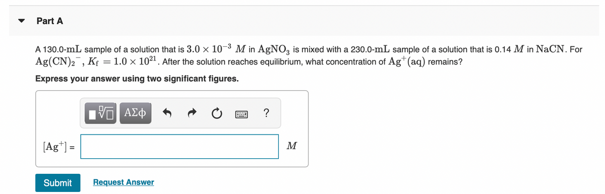 Part A
A 130.0-mL sample of a solution that is 3.0 x 10 ³ M in AgNO3 is mixed with a 230.0-mL sample of a solution that is 0.14 M in NaCN. For
Ag(CN)2, K; = 1.0 × 102". After the solution reaches equilibrium, what concentration of Ag" (aq) remains?
Express your answer using two significant figures.
[Ag*] =
M
%D
Submit
Request Answer
