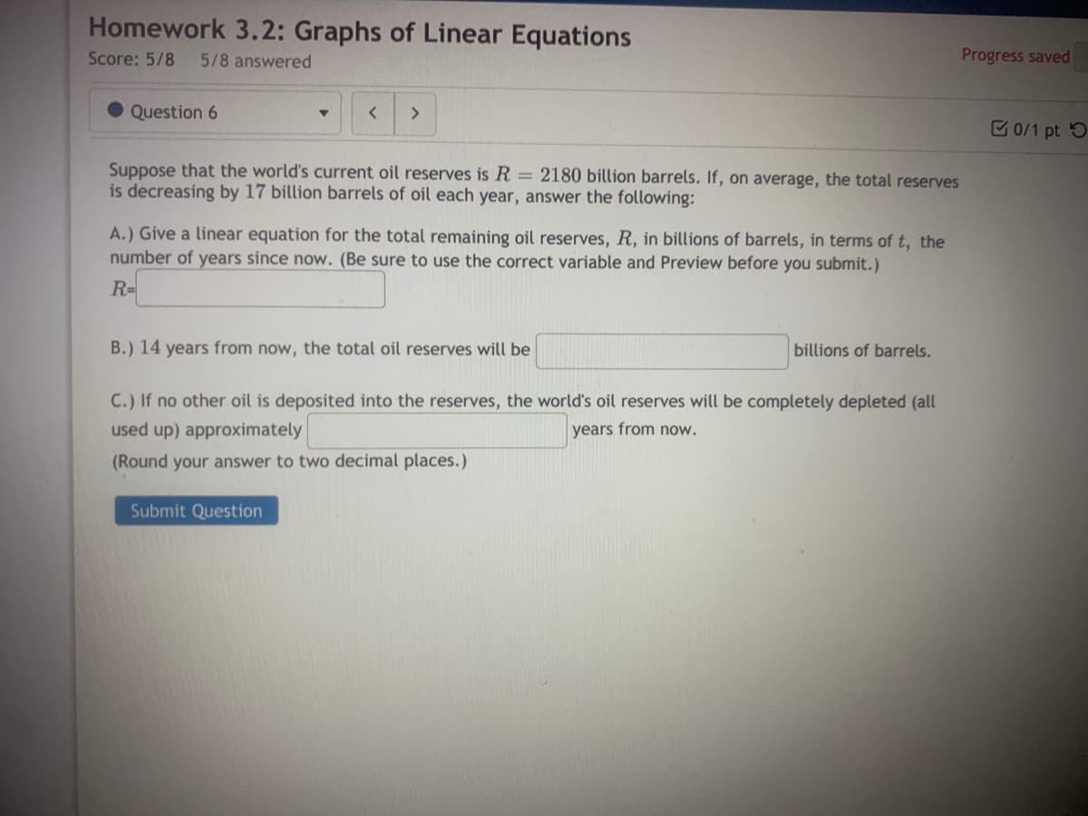 Homework 3.2: Graphs of Linear Equations
Score: 5/8
5/8 answered
Progress saved
Question 6
E 0/1 pt 5
Suppose that the world's current oil reserves is R = 2180 billion barrels. If, on average, the total reserves
is decreasing by 17 billion barrels of oil each year, answer the following:
A.) Give a linear equation for the total remaining oil reserves, R, in billions of barrels, in terms of t, the
number of years since now. (Be sure
use the correct variable and Preview before you submit.)
R=
B.) 14 years from now, the total oil reserves will be
billions of barrels.
C.) If no other oil is deposited into the reserves, the world's oil reserves will be completely depleted (all
used up) approximately
years from now.
(Round your answer to two decimal places.)
Submit Question
