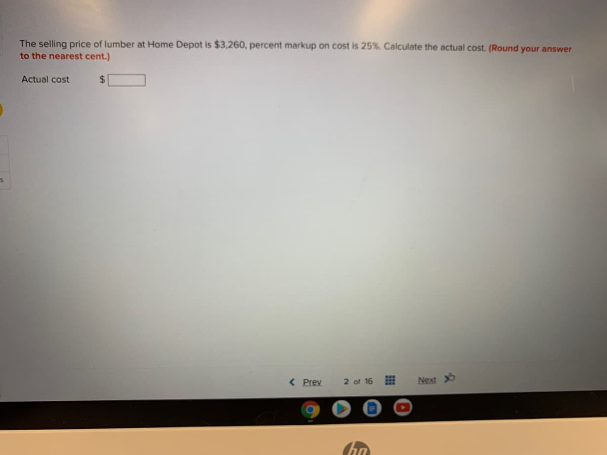 The selling price of lumber at Home Depot is $3,260, percent markup on cost is 25%. Calculate the actual cost. (Round your answer
to the nearest cent.)
Actual cost
%24
< Prev
2 of 16 E
Next
