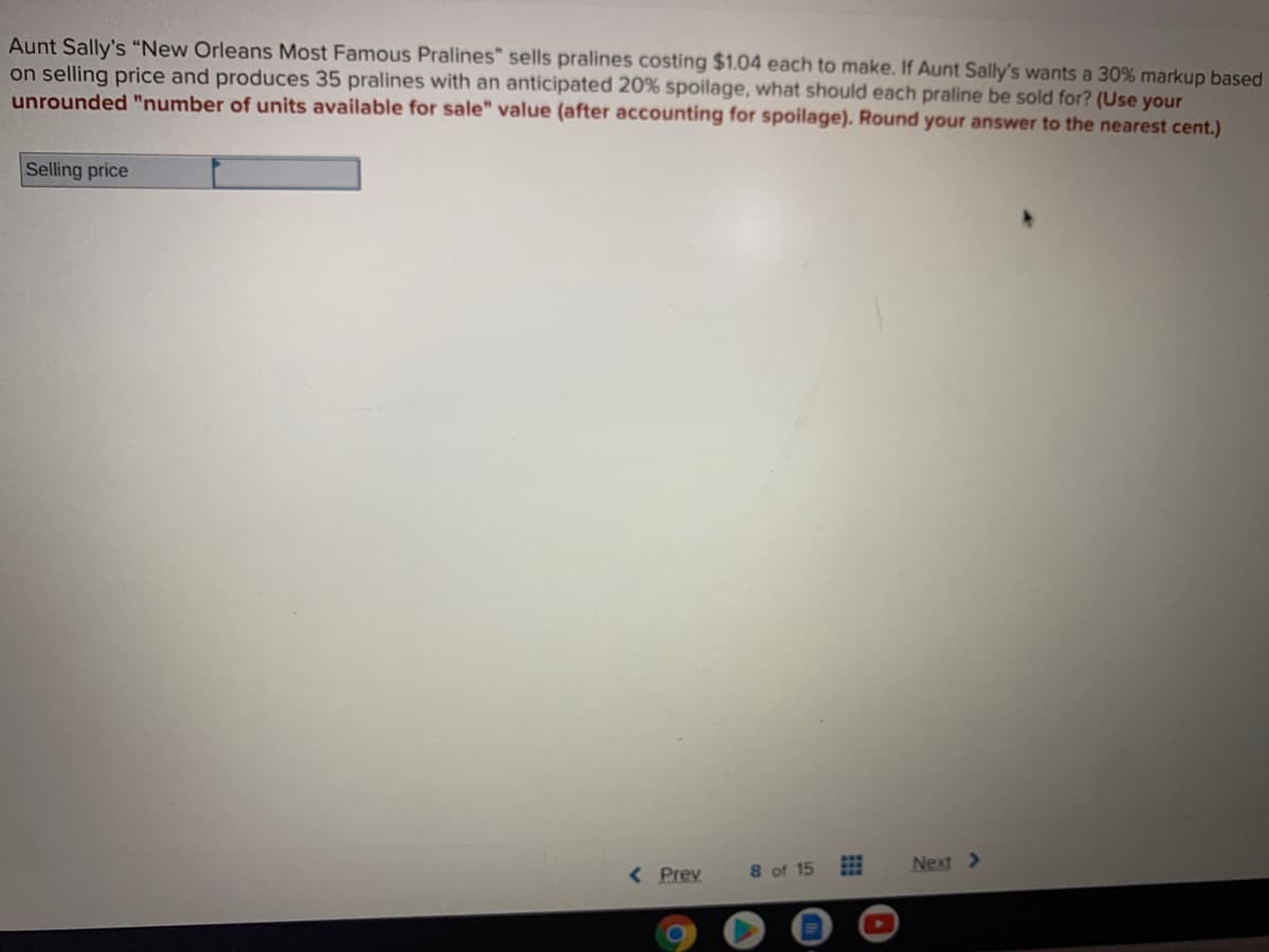 Aunt Sally's "New Orleans Most Famous Pralines" sells pralines costing $1.04 each to make. If Aunt Sally's wants a 30% markup based
on selling price and produces 35 pralines with an anticipated 20% spoilage, what should each praline be sold for? (Use your
unrounded "number of units available for sale" value (after accounting for spoilage). Round your answer to the nearest cent.)
Selling price
< Prev
8 of 15
Next >
