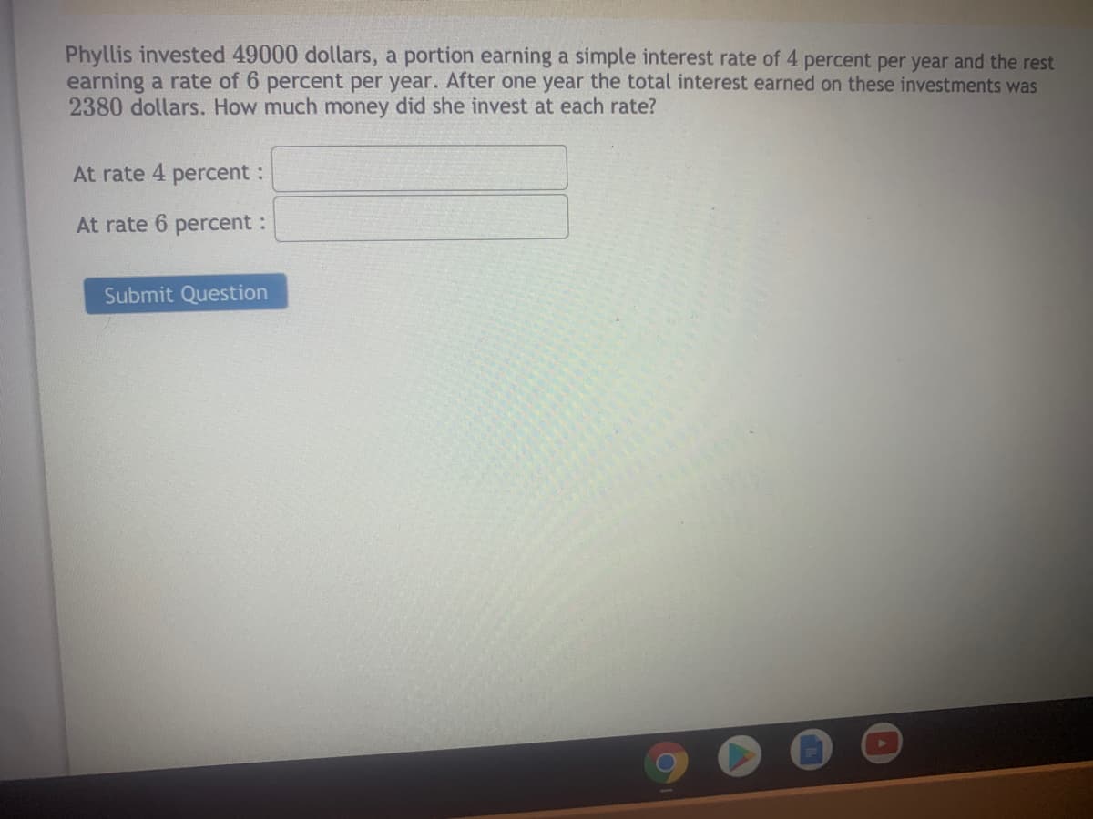 Phyllis invested 49000 dollars, a portion earning a simple interest rate of 4 percent per year and the rest
earning a rate of 6 percent per year. After one year the total interest earned on these investments was
2380 dollars. How much money did she invest at each rate?
At rate 4 percent:
At rate 6 percent:
Submit Question
