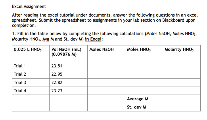 Excel Assignment
After reading the excel tutorial under documents, answer the following questions in an excel
spreadsheet. Submit the spreadsheet to assignments in your lab section on Blackboard upon
completion.
1. Fill in the table below by completing the following calculations (Moles NaOH, Moles HNO3,
Molarity HNO3, AYg M and St. dev M) in Excel:
0.025 L HNO;
Vol NaOH (mL)
(0.09876 M)
Moles NaOH
Moles HNO3
Molarity HNO3
Trial 1
23.51
Trial 2
22.95
Trial 3
22.82
Trial 4
23.23
Average M
St. dev M
