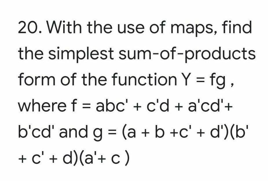 20. With the use of maps, find
the simplest sum-of-products
form of the function Y = fg,
where f = abc' + c'd + a'cd'+
b'cd' and g = (a + b +c' + d')(b'
+ c' + d)(a'+ c )
