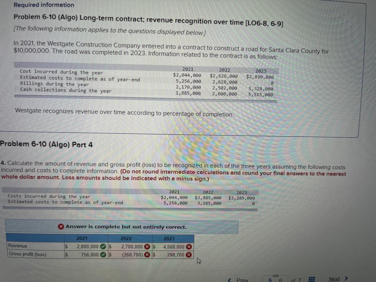 Required information
Problem 6-10 (Algo) Long-term contract; revenue recognition over time [LO6-8, 6-9]
[The following information applies to the questions displayed below.]
In 2021, the Westgate Construction Company entered into a contract to construct a road for Santa Clara County for
$10,000,000. The road was completed in 2023. Information related to the contract is as follows:
Cost incurred during the year
Estimated costs to complete as of year-end
Billings during the year
Cash collections during the year
Westgate recognizes revenue over time according to percentage of completion.
Costs incurred during the year
Estimated costs to complete as of year-end
Revenue
Gross profit (loss)
2021
$2,044,000
5,256,000
2,170,000
1,885,000
$
$
Problem 6-10 (Algo) Part 4
4. Calculate the amount of revenue and gross profit (loss) to be recognized in each of the three years assuming the following costs
incurred and costs to complete information. (Do not round intermediate calculations and round your final answers to the nearest
whole dollar amount. Loss amounts should be indicated with a minus sign.)
X Answer is complete but not entirely correct.
2021
2,800,000 $
756,000 $
2022
2021
$2,044,000
5,256,000
2022
$2,628,000
2,628,000
2,502,000
2,600,000
2023
2,700,000 $ 4,500,000 X
(268,700) $ 298,700 X
2023
$2,890,800
2022
$3,885,000
3,185,000
5,328,000
5,515,000
2023
$3,285,000
0
< Prev
0
5 6
of 7
#
Next >