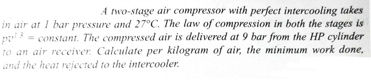 A two-stage air compressor with perfect intercooling takes
in air at 1 bar pressure and 27°C. The law of compression in both the stages is
puls
constant. The compressed air is delivered at 9 bar from the HP cylinder
to an air receiver. Calculate per kilogram of air, the minimum work done,
and the heat rejected to the intercooler.