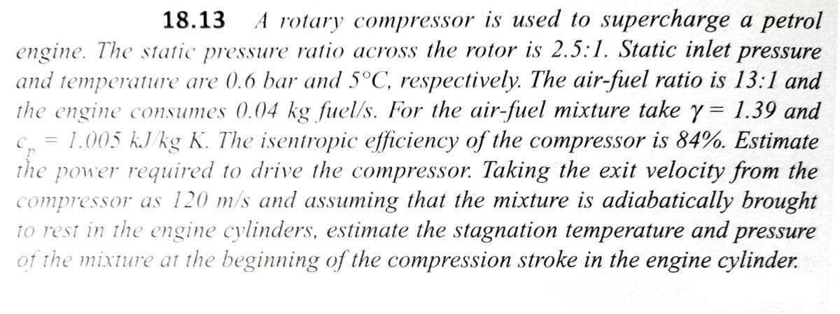 18.13 A rotary compressor is used to supercharge a petrol
engine. The static pressure ratio across the rotor is 2.5:1. Static inlet pressure
and temperature are 0.6 bar and 5°C, respectively. The air-fuel ratio is 13:1 and
the engine consumes 0.04 kg fuel/s. For the air-fuel mixture take y = 1.39 and
1.005 kJ/kg K. The isentropic efficiency of the compressor is 84%. Estimate
the power required to drive the compressor. Taking the exit velocity from the
compressor as 120 m/s and assuming that the mixture is adiabatically brought
to rest in the engine cylinders, estimate the stagnation temperature and pressure
of the mixture at the beginning of the compression stroke in the engine cylinder.
с