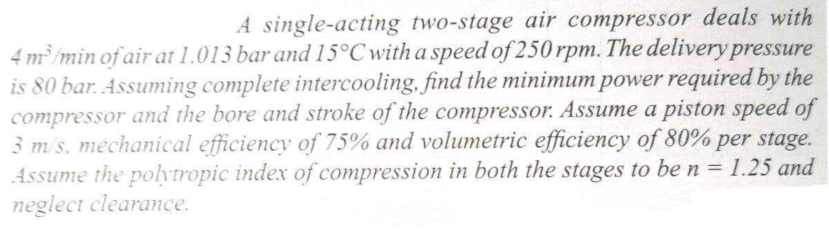 A single-acting two-stage air compressor deals with
4 m³/min of air at 1.013 bar and 15°C with a speed of 250 rpm. The delivery pressure
is 80 bar. Assuming complete intercooling, find the minimum power required by the
compressor and the bore and stroke of the compressor. Assume a piston speed of
3 m/s, mechanical efficiency of 75% and volumetric efficiency of 80% per stage.
Assume the polytropic index of compression in both the stages to be n = 1.25 and
neglect clearance.