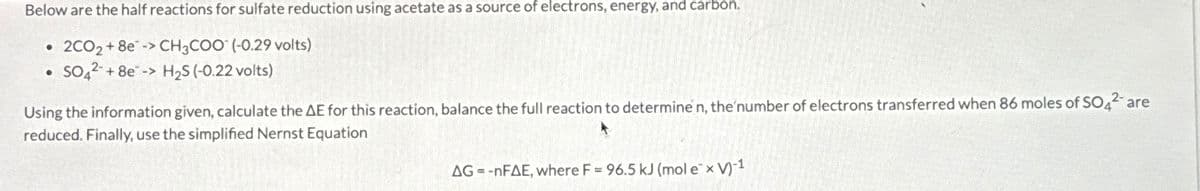 Below are the half reactions for sulfate reduction using acetate as a source of electrons, energy, and carbon.
• 2CO₂ + 8e-> CH3COO(-0.29 volts)
• SO4² +8e-> H₂S (-0.22 volts)
Using the information given, calculate the AE for this reaction, balance the full reaction to determine n, the number of electrons transferred when 86 moles of SO42- are
reduced. Finally, use the simplified Nernst Equation
AG=-nFAE, where F = 96.5 kJ (mol e¯ x V)-1