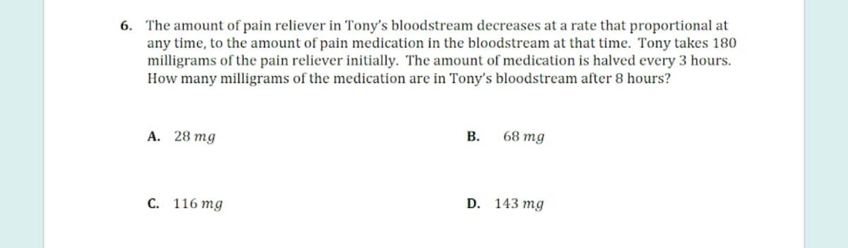 6. The amount of pain reliever in Tony's bloodstream decreases at a rate that proportional at
any time, to the amount of pain medication in the bloodstream at that time. Tony takes 180
milligrams of the pain reliever initially. The amount of medication is halved every 3 hours.
How many milligrams of the medication are in Tony's bloodstream after 8 hours?
А. 28 тg
В.
68 mg
С. 116 тg
D. 143 mg
