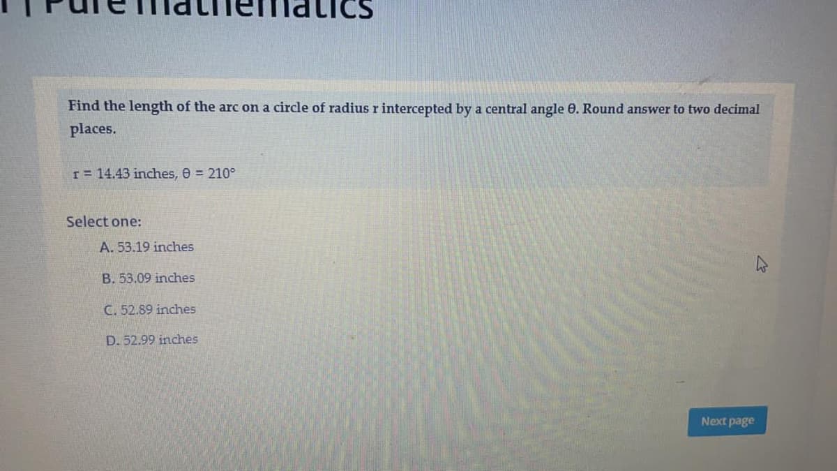 Find the length of the arc on a circle of radius r intercepted by a central angle 0. Round answer to two decimal
places.
I= 14.43 inches, 0 = 210°
Select one:
A. 53.19 inches
B. 53.09 inches
C. 52.89 inches
D. 52.99 inches
Next page
