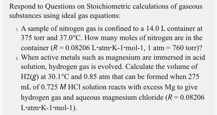 Respond to Questions on Stoichiometric calculations of gaseous
substances using ideal gas equations:
1. A sample of nitrogen gas is confined to a 14.0 L container at
375 torr and 37.0°C. How many moles of nitrogen are in the
container (R = 0.08206 L·atm•K-1·mol-1, 1 atm = 760 torr)?
2. When active metals such as magnesium are immersed in acid
solution, hydrogen gas is evolved. Calculate the volume of
H2(g) at 30.1°C and 0.85 atm that can be formed when 275
mL of 0.725 M HCl solution reacts with excess Mg to give
hydrogen gas and aqueous magnesium chloride (R = 0.08206
L'atm•K-1•mol-1).
