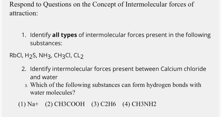 Respond to Questions on the Concept of Intermolecular forces of
attraction:
1. Identify all types of intermolecular forces present in the following
substances:
RbCI, H2S, NH3, CH3CI, CL2
2. Identify intermolecular forces present between Calcium chloride
and water
3. Which of the following substances can form hydrogen bonds with
water molecules?
(1) Na+ (2) CH3COOH (3) C2H6 (4) CH3NH2
