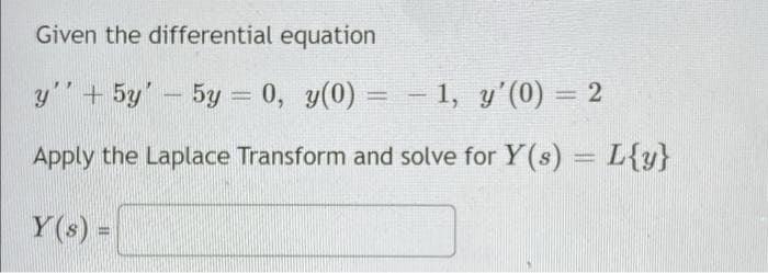 Given the differential equation
y"" + 5y' – 5y = 0, y(0) = - 1, y'(0) = 2
Apply the Laplace Transform and solve for Y(s) = L{y}
%3D
Y(s) =
%3D
