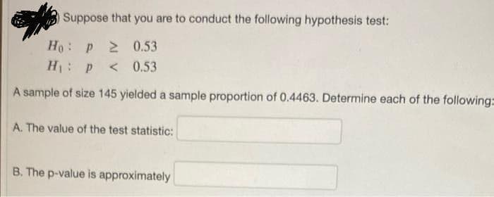 Suppose that you are to conduct the following hypothesis test:
Ho: p 20.53
H: P
< 0.53
A sample of size 145 yielded a sample proportion of 0.4463. Determine each of the following:
A. The value of the test statistic:
B. The p-value is approximately
