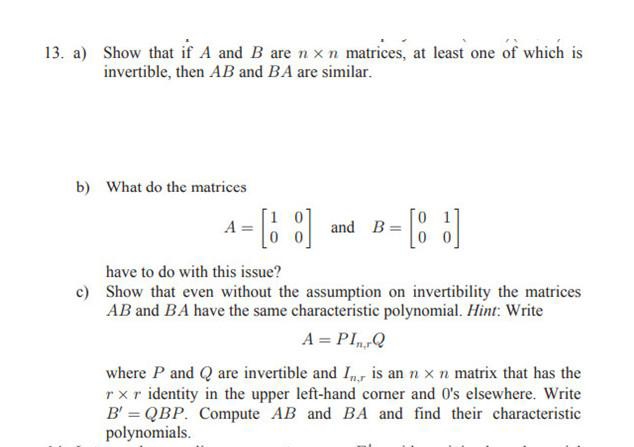 13. a) Show that if A and B arenxn matrices, at least one of which is
invertible, then AB and BA are similar.
b) What do the matrices
and B- : ]
A
have to do with this issue?
c) Show that even without the assumption on invertibility the matrices
AB and BA have the same characteristic polynomial. Hint: Write
A = PIQ
where P and Q are invertible and I, is an n x n matrix that has the
rxr identity in the upper left-hand corner and 0's elsewhere. Write
B' = QBP. Compute AB and BA and find their characteristic
polynomials.
