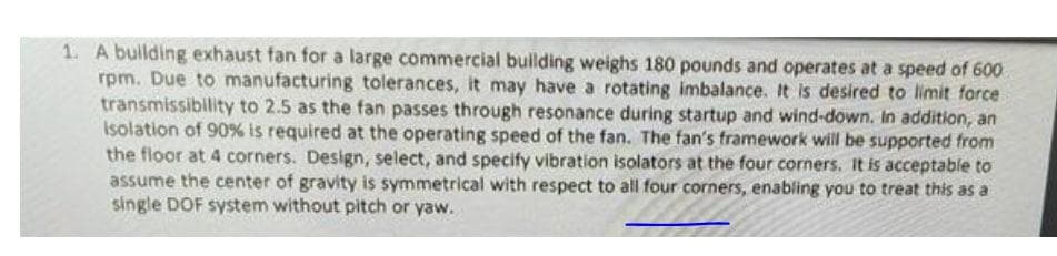1. A building exhaust fan for a large commercial building weighs 180 pounds and operates at a speed of 600
rpm. Due to manufacturing tolerances, it may have a rotating imbalance. It is desired to limit force
transmissibility to 2.5 as the fan passes through resonance during startup and wind-down. In addition, an
Isolation of 90% is required at the operating speed of the fan. The fan's framework will be supported from
the floor at 4 corners. Design, select, and specify vibration isolators at the four corners. It is acceptable to
assume the center of gravity is symmetrical with respect to all four corners, enabling you to treat this as a
single DOF system without pitch or yaw.
