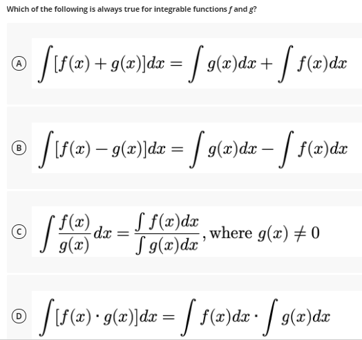 Which of the following is always true for integrable functions f and g?
J(e) + g(=)]dx = / g(=)da + / f(«)dr
A
B
S f(x)dr
Tg(x)dx'
f(x)
dx
where g(x) + 0
g(x)
|[(=) • g(x)]dx = / f(2)dx• / g(x)dx
