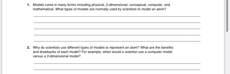 1. Models come in many forms including physical, 2-dimensional, conceptual, computer, and
mathematical. What types of models are normally used by scientists to model an atom?
2. Why do scientists use different types of models to represent an atom? What are the benefits
and drawbacks of each model? For example, when would a scientist use a computer model
versus a 2-dimensional model?
